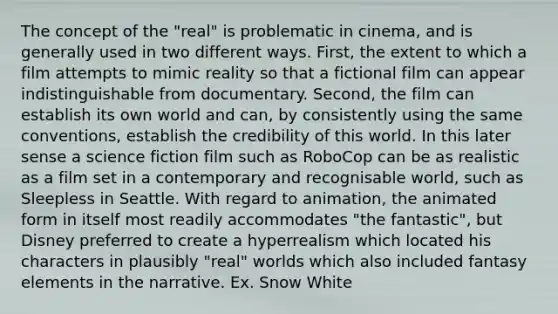 The concept of the "real" is problematic in cinema, and is generally used in two different ways. First, the extent to which a film attempts to mimic reality so that a fictional film can appear indistinguishable from documentary. Second, the film can establish its own world and can, by consistently using the same conventions, establish the credibility of this world. In this later sense a science fiction film such as RoboCop can be as realistic as a film set in a contemporary and recognisable world, such as Sleepless in Seattle. With regard to animation, the animated form in itself most readily accommodates "the fantastic", but Disney preferred to create a hyperrealism which located his characters in plausibly "real" worlds which also included fantasy elements in the narrative. Ex. Snow White