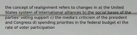 the concept of realignment refers to changes in a) the United States system of international alliances b) the social bases of the parties' voting support c) the media's criticism of the president and Congress d) spending priorities in the federal budget e) the rate of voter participation