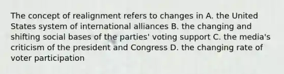 The concept of realignment refers to changes in A. the United States system of international alliances B. the changing and shifting social bases of the parties' voting support C. the media's criticism of the president and Congress D. the changing rate of voter participation