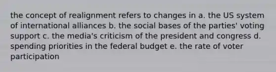 the concept of realignment refers to changes in a. the US system of international alliances b. the social bases of the parties' voting support c. the media's criticism of the president and congress d. spending priorities in the federal budget e. the rate of voter participation