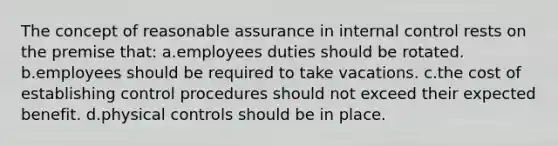 The concept of reasonable assurance in internal control rests on the premise that: a.employees duties should be rotated. b.employees should be required to take vacations. c.the cost of establishing control procedures should not exceed their expected benefit. d.physical controls should be in place.