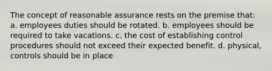 The concept of reasonable assurance rests on the premise that: a. employees duties should be rotated. b. employees should be required to take vacations. c. the cost of establishing control procedures should not exceed their expected benefit. d. physical, controls should be in place