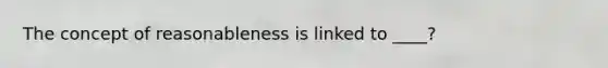 The concept of reasonableness is linked to ____?