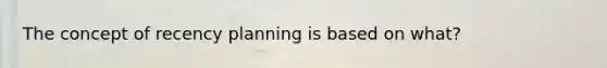 The concept of recency planning is based on what?