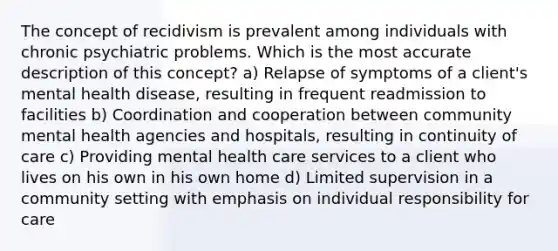 The concept of recidivism is prevalent among individuals with chronic psychiatric problems. Which is the most accurate description of this concept? a) Relapse of symptoms of a client's mental health disease, resulting in frequent readmission to facilities b) Coordination and cooperation between community mental health agencies and hospitals, resulting in continuity of care c) Providing mental health care services to a client who lives on his own in his own home d) Limited supervision in a community setting with emphasis on individual responsibility for care