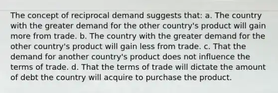 The concept of reciprocal demand suggests that: a. The country with the greater demand for the other country's product will gain more from trade. b. The country with the greater demand for the other country's product will gain less from trade. c. That the demand for another country's product does not influence the terms of trade. d. That the terms of trade will dictate the amount of debt the country will acquire to purchase the product.