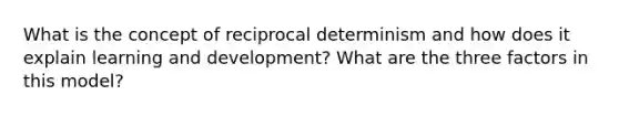 What is the concept of reciprocal determinism and how does it explain learning and development? What are the three factors in this model?