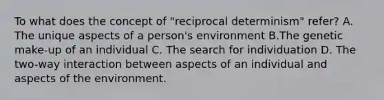 To what does the concept of "reciprocal determinism" refer? A. The unique aspects of a person's environment B.The genetic make-up of an individual C. The search for individuation D. The two-way interaction between aspects of an individual and aspects of the environment.