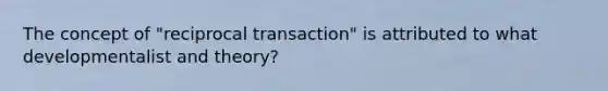 The concept of "reciprocal transaction" is attributed to what developmentalist and theory?