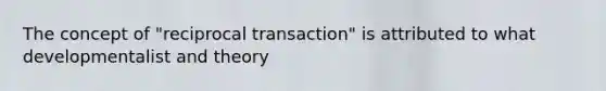 The concept of "reciprocal transaction" is attributed to what developmentalist and theory