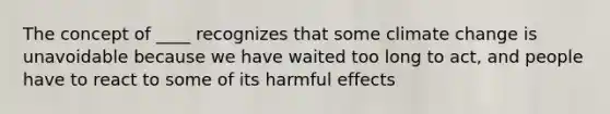 The concept of ____ recognizes that some climate change is unavoidable because we have waited too long to act, and people have to react to some of its harmful effects