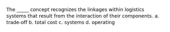 The _____ concept recognizes the linkages within logistics systems that result from the interaction of their components. a. trade-off b. total cost c. systems d. operating