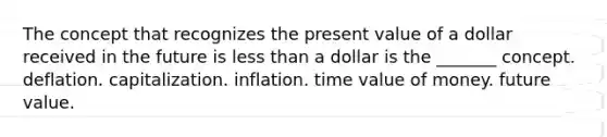 The concept that recognizes the present value of a dollar received in the future is less than a dollar is the ______​_ concept. deflation. capitalization. inflation. time value of money. future value.