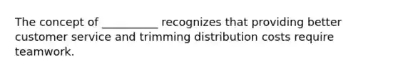 The concept of​ __________ recognizes that providing better customer service and trimming distribution costs require teamwork.