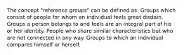 The concept "reference groups" can be defined as: Groups which consist of people for whom an individual feels great disdain. Groups a person belongs to and feels are an integral part of his or her identity. People who share similar characteristics but who are not connected in any way. Groups to which an individual compares himself or herself.