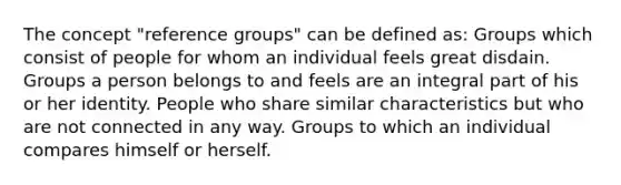 The concept "reference groups" can be defined as: Groups which consist of people for whom an individual feels great disdain. Groups a person belongs to and feels are an integral part of his or her identity. People who share similar characteristics but who are not connected in any way. Groups to which an individual compares himself or herself.