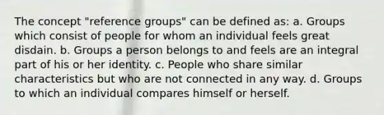 The concept "reference groups" can be defined as: a. Groups which consist of people for whom an individual feels great disdain. b. Groups a person belongs to and feels are an integral part of his or her identity. c. People who share similar characteristics but who are not connected in any way. d. Groups to which an individual compares himself or herself.