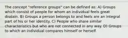 The concept "reference groups" can be defined as: A) Groups which consist of people for whom an individual feels great disdain. B) Groups a person belongs to and feels are an integral part of his or her identity. C) People who share similar characteristics but who are not connected in any way. D) Groups to which an individual compares himself or herself.