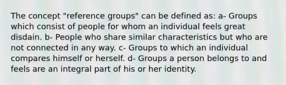 The concept "reference groups" can be defined as: a- Groups which consist of people for whom an individual feels great disdain. b- People who share similar characteristics but who are not connected in any way. c- Groups to which an individual compares himself or herself. d- Groups a person belongs to and feels are an integral part of his or her identity.