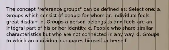 The concept "reference groups" can be defined as: Select one: a. Groups which consist of people for whom an individual feels great disdain. b. Groups a person belongs to and feels are an integral part of his or her identity. c. People who share similar characteristics but who are not connected in any way. d. Groups to which an individual compares himself or herself.