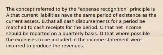 The concept referred to by the "expense recognition" principle is A.that current liabilities have the same period of existence as the current assets. B.that all cash disbursements for a period be matched to cash receipts for the period. C.that net income should be reported on a quarterly basis. D.that where possible the expenses to be included in the <a href='https://www.questionai.com/knowledge/kCPMsnOwdm-income-statement' class='anchor-knowledge'>income statement</a> were incurred to produce the revenues.