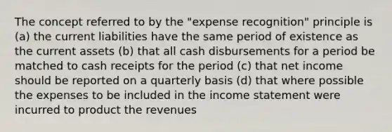 The concept referred to by the "expense recognition" principle is (a) the current liabilities have the same period of existence as the current assets (b) that all cash disbursements for a period be matched to cash receipts for the period (c) that net income should be reported on a quarterly basis (d) that where possible the expenses to be included in the income statement were incurred to product the revenues