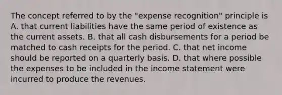 The concept referred to by the "expense recognition" principle is A. that current liabilities have the same period of existence as the current assets. B. that all cash disbursements for a period be matched to cash receipts for the period. C. that net income should be reported on a quarterly basis. D. that where possible the expenses to be included in the income statement were incurred to produce the revenues.