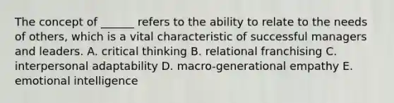 The concept of ______ refers to the ability to relate to the needs of others, which is a vital characteristic of successful managers and leaders. A. critical thinking B. relational franchising C. interpersonal adaptability D. macro-generational empathy E. emotional intelligence