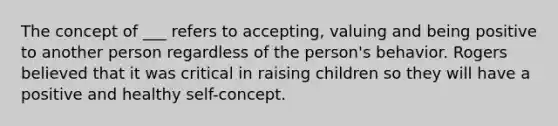 The concept of ___ refers to accepting, valuing and being positive to another person regardless of the person's behavior. Rogers believed that it was critical in raising children so they will have a positive and healthy self-concept.