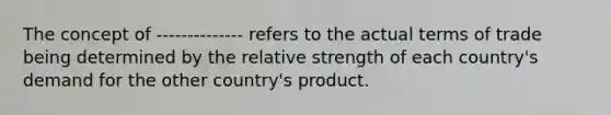 The concept of -------------- refers to the actual terms of trade being determined by the relative strength of each country's demand for the other country's product.