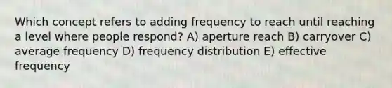 Which concept refers to adding frequency to reach until reaching a level where people respond? A) aperture reach B) carryover C) average frequency D) frequency distribution E) effective frequency