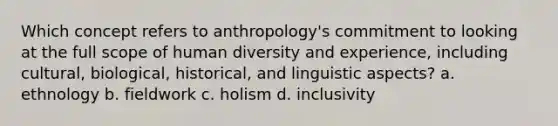 Which concept refers to anthropology's commitment to looking at the full scope of human diversity and experience, including cultural, biological, historical, and linguistic aspects? a. ethnology b. fieldwork c. holism d. inclusivity