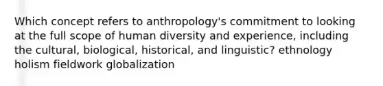 Which concept refers to anthropology's commitment to looking at the full scope of human diversity and experience, including the cultural, biological, historical, and linguistic? ethnology holism fieldwork globalization