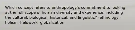 Which concept refers to anthropology's commitment to looking at the full scope of human diversity and experience, including the cultural, biological, historical, and linguistic? -ethnology -holism -fieldwork -globalization