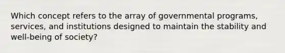 Which concept refers to the array of governmental programs, services, and institutions designed to maintain the stability and well-being of society?