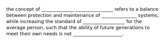 the concept of ______________ ________________ refers to a balance between protection and maintenance of _______________ systems, while increasing the standard of __________________ for the average person, such that the ability of future generations to meet their own needs is not _____________________.