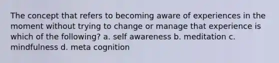 The concept that refers to becoming aware of experiences in the moment without trying to change or manage that experience is which of the following? a. self awareness b. meditation c. mindfulness d. meta cognition