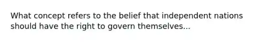 What concept refers to the belief that independent nations should have the right to govern themselves...