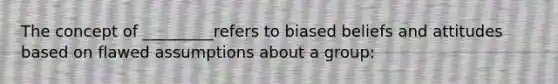 The concept of _________refers to biased beliefs and attitudes based on flawed assumptions about a group: