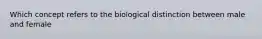 Which concept refers to the biological distinction between male and female