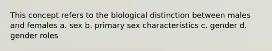 This concept refers to the biological distinction between males and females a. sex b. primary sex characteristics c. gender d. gender roles