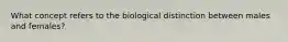 What concept refers to the biological distinction between males and females?