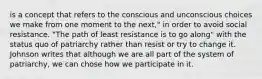 is a concept that refers to the conscious and unconscious choices we make from one moment to the next," in order to avoid social resistance. "The path of least resistance is to go along" with the status quo of patriarchy rather than resist or try to change it. Johnson writes that although we are all part of the system of patriarchy, we can chose how we participate in it.