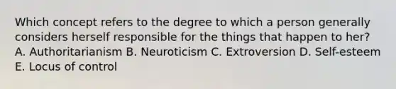 Which concept refers to the degree to which a person generally considers herself responsible for the things that happen to her? A. Authoritarianism B. Neuroticism C. Extroversion D. Self-esteem E. Locus of control