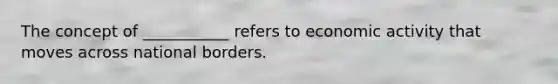 The concept of ___________ refers to economic activity that moves across national borders.