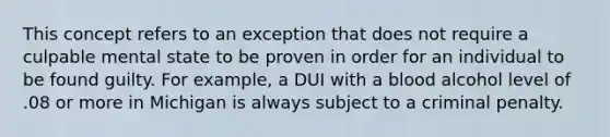 This concept refers to an exception that does not require a culpable mental state to be proven in order for an individual to be found guilty. For example, a DUI with a blood alcohol level of .08 or more in Michigan is always subject to a criminal penalty.