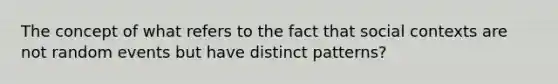 The concept of what refers to the fact that social contexts are not random events but have distinct patterns?