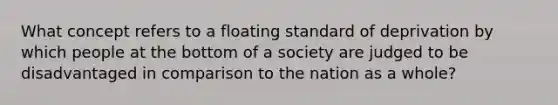 What concept refers to a floating standard of deprivation by which people at the bottom of a society are judged to be disadvantaged in comparison to the nation as a whole?