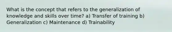 What is the concept that refers to the generalization of knowledge and skills over time? a) Transfer of training b) Generalization c) Maintenance d) Trainability