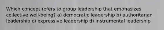 Which concept refers to group leadership that emphasizes collective well-being? a) democratic leadership b) authoritarian leadership c) expressive leadership d) instrumental leadership